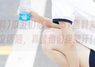 瓜友们必看，51黑料发布的热议话题，真替他们捏把汗！