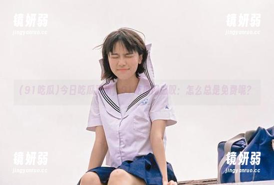 今日吃瓜更新，91吃瓜网感叹：怎么总是免费呢？
