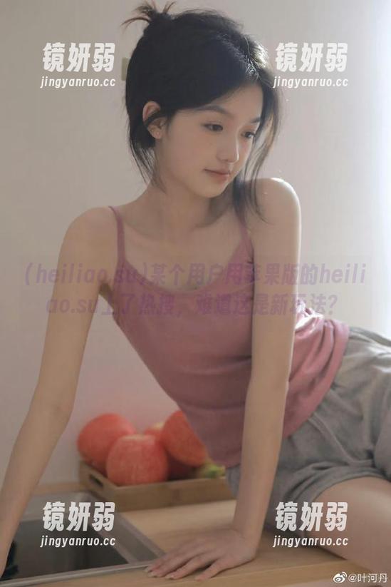 某个用户用苹果版的heiliao.su上了热搜，难道这是新玩法？