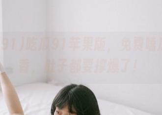 吃瓜91苹果版，免费嗑瓜的真香，肚子都要撑爆了！