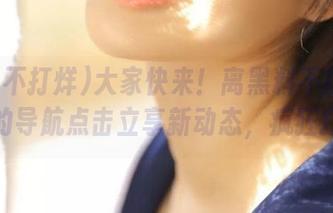 大家快来！离黑料不打烊最近的导航点击立享新动态，疯狂打卡