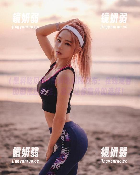 黑料吃瓜网发布：在线观看的剧荒拯救法，看了让你意外的选择！
